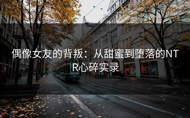 偶像女友的背叛：从甜蜜到堕落的NTR心碎实录