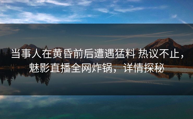 当事人在黄昏前后遭遇猛料 热议不止，魅影直播全网炸锅，详情探秘