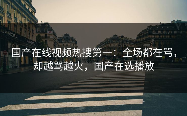 国产在线视频热搜第一：全场都在骂，却越骂越火，国产在选播放