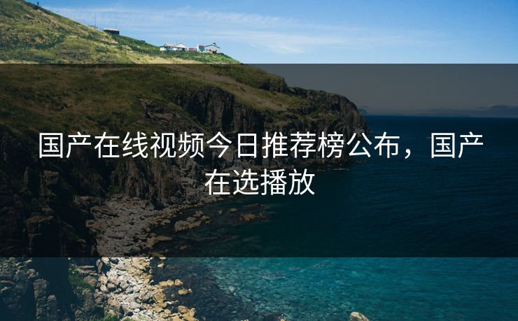 国产在线视频今日推荐榜公布，国产在选播放