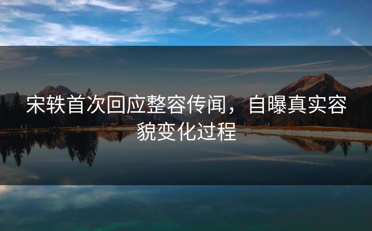 宋轶首次回应整容传闻，自曝真实容貌变化过程