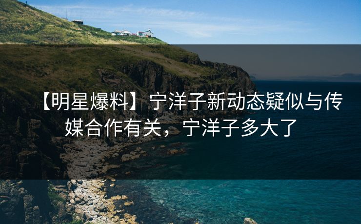 【明星爆料】宁洋子新动态疑似与传媒合作有关，宁洋子多大了