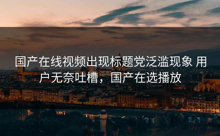 国产在线视频出现标题党泛滥现象 用户无奈吐槽，国产在选播放