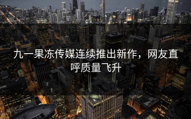 九一果冻传媒连续推出新作，网友直呼质量飞升