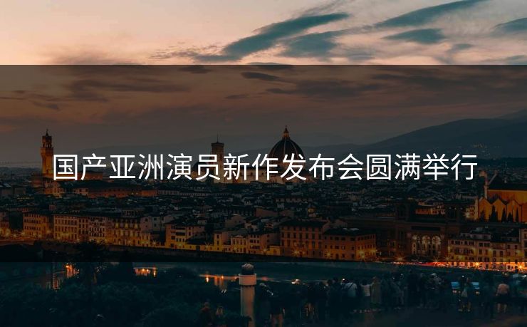 国产亚洲演员新作发布会圆满举行