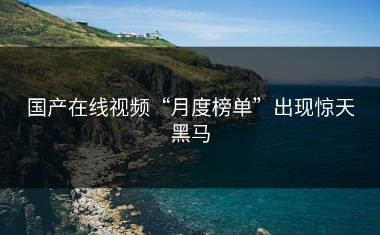 国产在线视频“月度榜单”出现惊天黑马