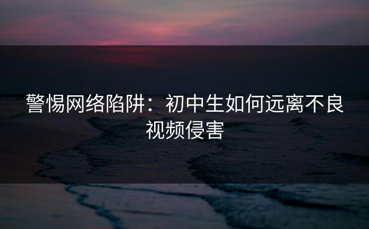 警惕网络陷阱：初中生如何远离不良视频侵害