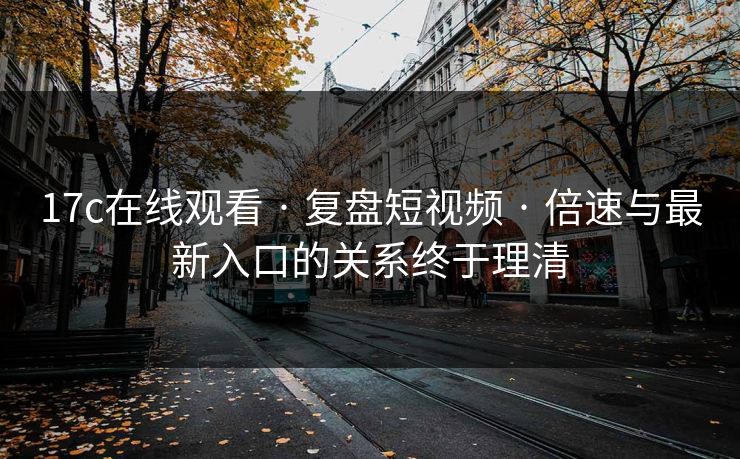 17c在线观看 · 复盘短视频 · 倍速与最新入口的关系终于理清