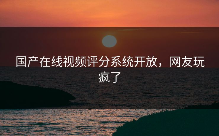 国产在线视频评分系统开放，网友玩疯了