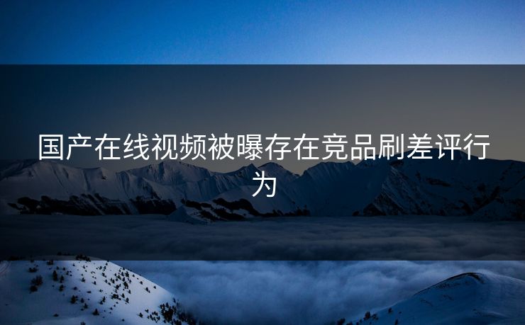 国产在线视频被曝存在竞品刷差评行为 国产在线视频被曝存在竞品刷差评行为